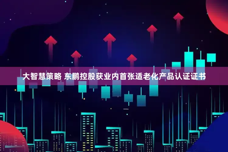 大智慧策略 东鹏控股获业内首张适老化产品认证证书