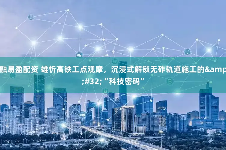 融易盈配资 雄忻高铁工点观摩，沉浸式解锁无砟轨道施工的&#32;“科技密码”