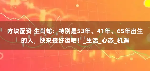 方块配资 生肖蛇：特别是53年、41年、65年出生的人，快来接好运吧！_生活_心态_机遇