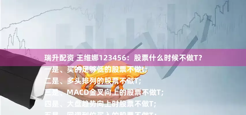 瑞升配资 王维娜123456：股票什么时候不做T？
一是、买的足够低的股票不做t;
二是、多头排列的股票不做T;
三是、MACD金叉向上的股票不做T;
四是、大盘趋势向上时股票不做T;
五是、回调到位买入的股票不做T；
六是、是板块龙