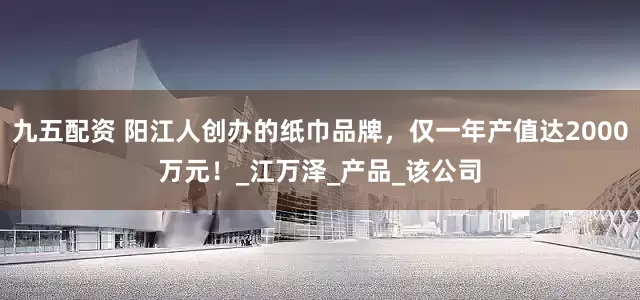 九五配资 阳江人创办的纸巾品牌，仅一年产值达2000万元！_江万泽_产品_该公司