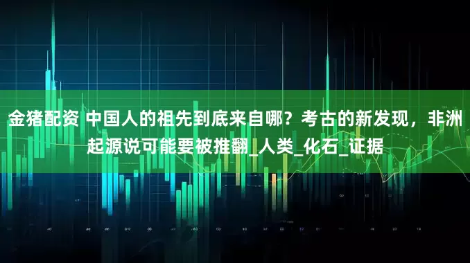 金猪配资 中国人的祖先到底来自哪？考古的新发现，非洲起源说可能要被推翻_人类_化石_证据