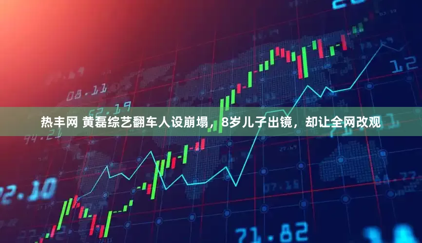 热丰网 黄磊综艺翻车人设崩塌，8岁儿子出镜，却让全网改观