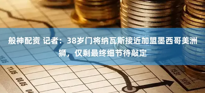 般神配资 记者：38岁门将纳瓦斯接近加盟墨西哥美洲狮，仅剩最终细节待敲定