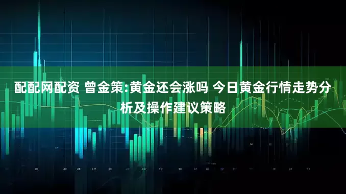 配配网配资 曾金策:黄金还会涨吗 今日黄金行情走势分析及操作建议策略
