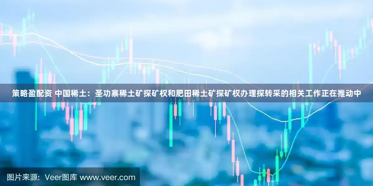 策略盈配资 中国稀土：圣功寨稀土矿探矿权和肥田稀土矿探矿权办理探转采的相关工作正在推动中