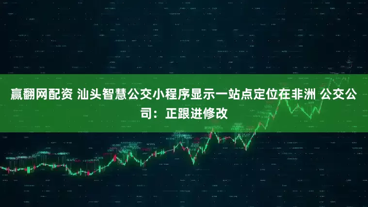 赢翻网配资 汕头智慧公交小程序显示一站点定位在非洲 公交公司：正跟进修改