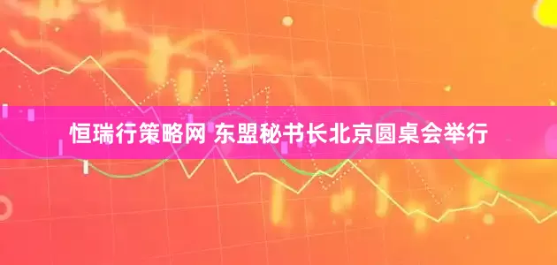 恒瑞行策略网 东盟秘书长北京圆桌会举行