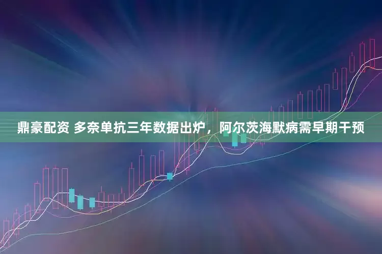鼎豪配资 多奈单抗三年数据出炉，阿尔茨海默病需早期干预