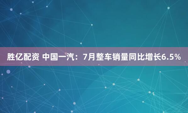 胜亿配资 中国一汽：7月整车销量同比增长6.5%