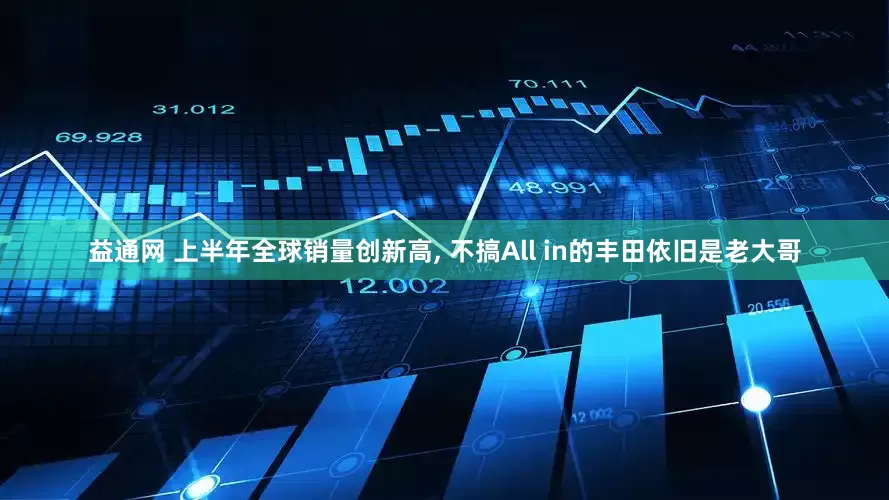 益通网 上半年全球销量创新高, 不搞All in的丰田依旧是老大哥