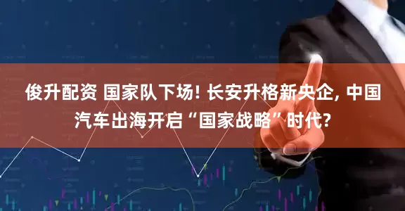 俊升配资 国家队下场! 长安升格新央企, 中国汽车出海开启“国家战略”时代?