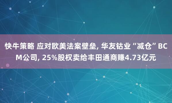 快牛策略 应对欧美法案壁垒, 华友钴业“减仓”BCM公司, 25%股权卖给丰田通商赚4.73亿元