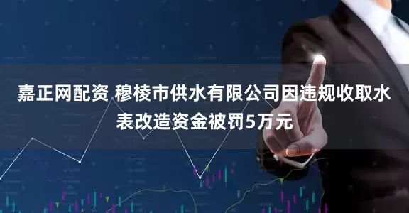 嘉正网配资 穆棱市供水有限公司因违规收取水表改造资金被罚5万元