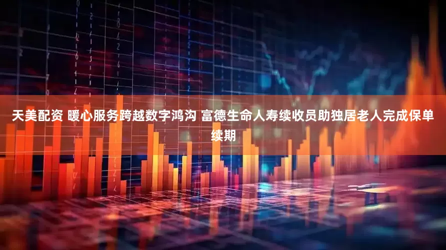 天美配资 暖心服务跨越数字鸿沟 富德生命人寿续收员助独居老人完成保单续期