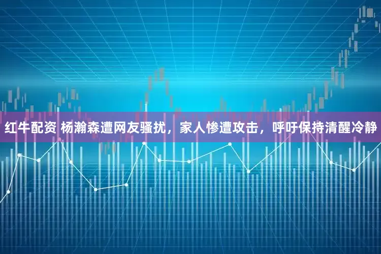 红牛配资 杨瀚森遭网友骚扰,家人惨遭攻击,呼吁保持清醒冷静