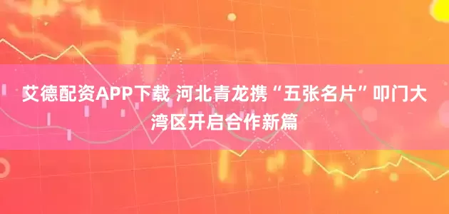 艾德配资APP下载 河北青龙携“五张名片”叩门大湾区开启合作新篇