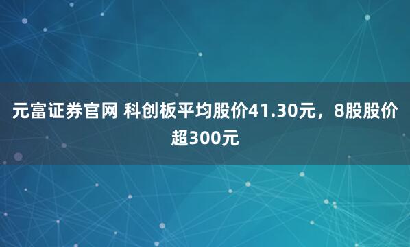 元富证券官网 科创板平均股价41.30元，8股股价超300元