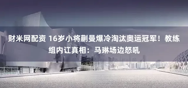 财米网配资 16岁小将蒯曼爆冷淘汰奥运冠军!教练组内讧真相:马琳场边怒吼