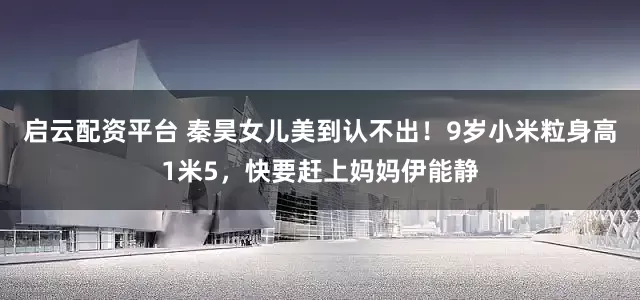 启云配资平台 秦昊女儿美到认不出！9岁小米粒身高1米5，快要赶上妈妈伊能静