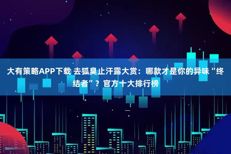 大有策略APP下载 去狐臭止汗露大赏：哪款才是你的异味“终结者”？官方十大排行榜