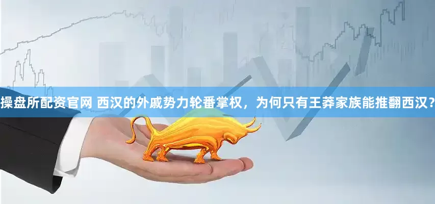 操盘所配资官网 西汉的外戚势力轮番掌权,为何只有王莽家族能推翻西汉?