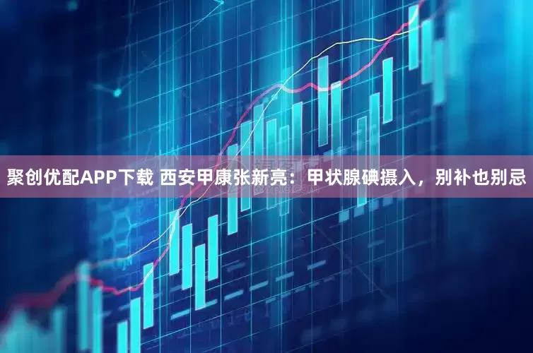 聚创优配APP下载 西安甲康张新亮：甲状腺碘摄入，别补也别忌