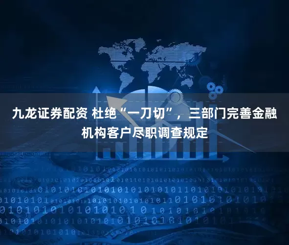 九龙证券配资 杜绝“一刀切”，三部门完善金融机构客户尽职调查规定