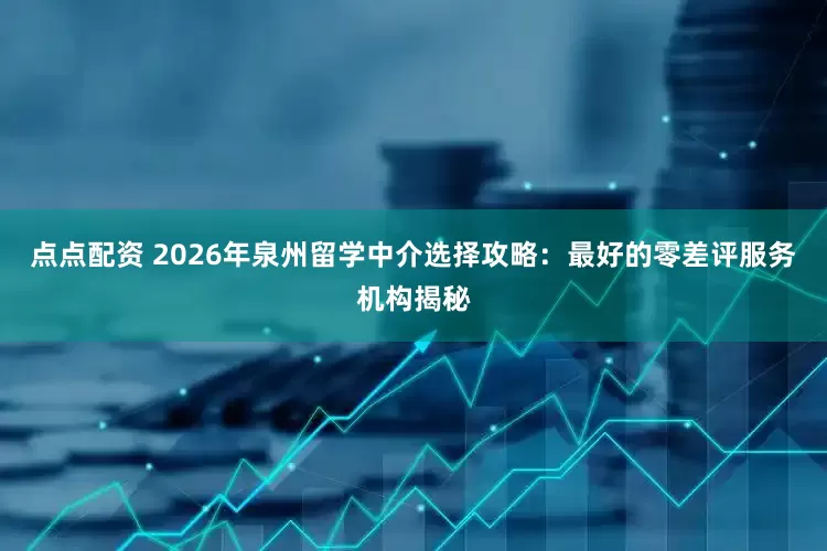 点点配资 2026年泉州留学中介选择攻略:最好的零差评服务机构揭秘