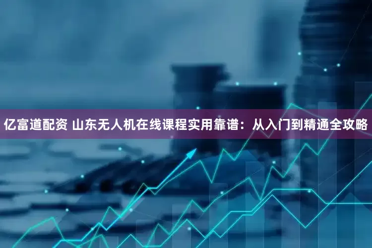 亿富道配资 山东无人机在线课程实用靠谱:从入门到精通全攻略